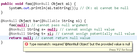 	public void foo(@NonNull Object o1) {
		System.out.println(o1.toString()); // OK: o1 cannot be null
	}
	
	@NonNull Object bar(@Nullable String s1) {
		foo(null); // cannot pass null argument
		@NonNull String s= null; // cannot assign null value 
		@NonNull String t= s1; // cannot assign potentially null value 
		return null; // cannot return null value
	}